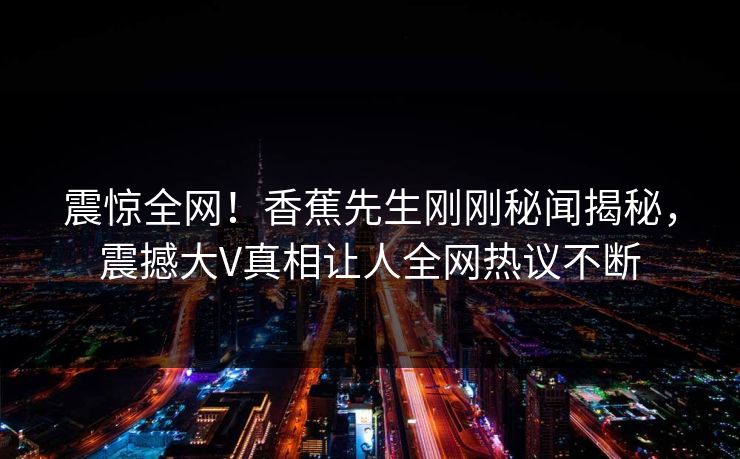 震惊全网！香蕉先生刚刚秘闻揭秘，震撼大V真相让人全网热议不断  第1张