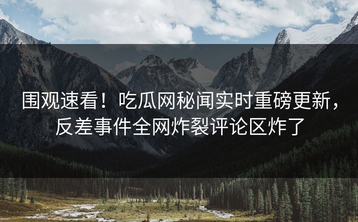 围观速看！吃瓜网秘闻实时重磅更新，反差事件全网炸裂评论区炸了  第1张