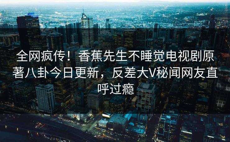 全网疯传！香蕉先生不睡觉电视剧原著八卦今日更新，反差大V秘闻网友直呼过瘾  第1张