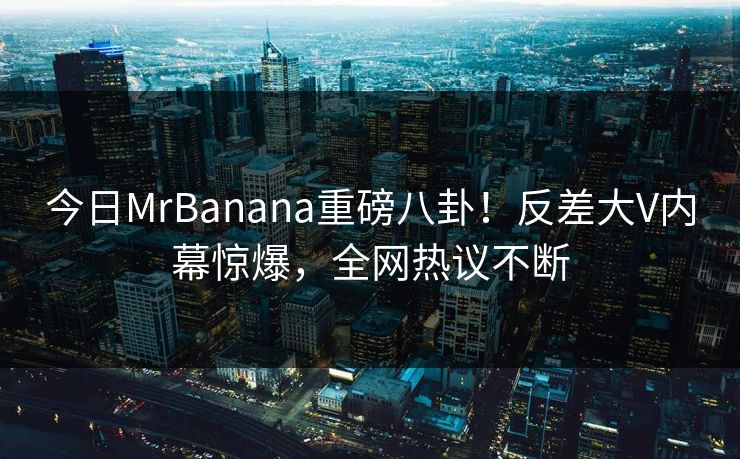 今日MrBanana重磅八卦！反差大V内幕惊爆，全网热议不断  第1张