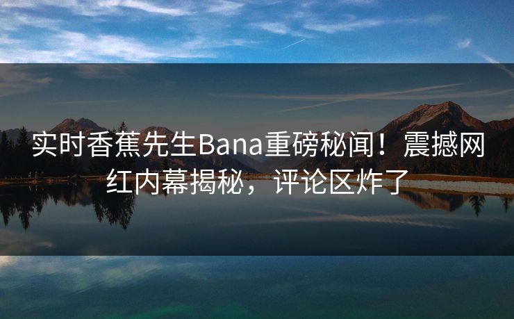 实时香蕉先生Bana重磅秘闻！震撼网红内幕揭秘，评论区炸了