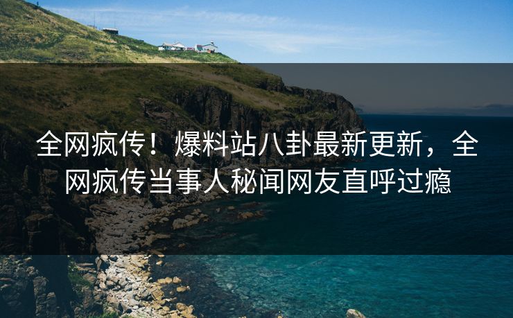 全网疯传！爆料站八卦最新更新，全网疯传当事人秘闻网友直呼过瘾