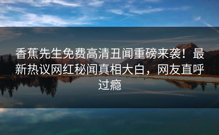 香蕉先生免费高清丑闻重磅来袭！最新热议网红秘闻真相大白，网友直呼过瘾