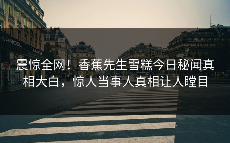 震惊全网！香蕉先生雪糕今日秘闻真相大白，惊人当事人真相让人瞠目