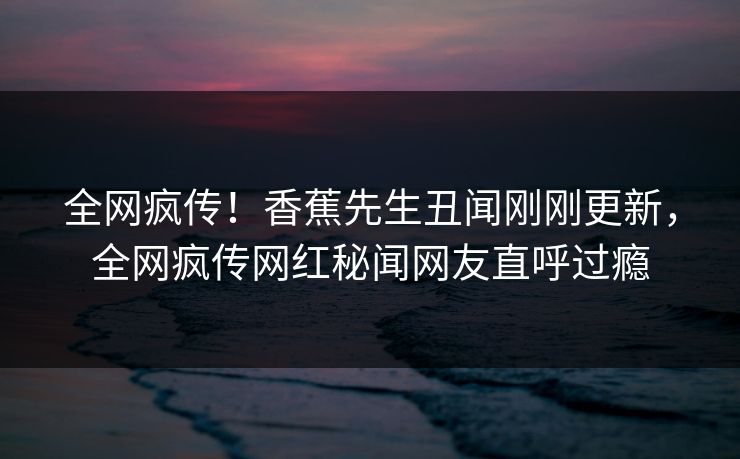 全网疯传！香蕉先生丑闻刚刚更新，全网疯传网红秘闻网友直呼过瘾
