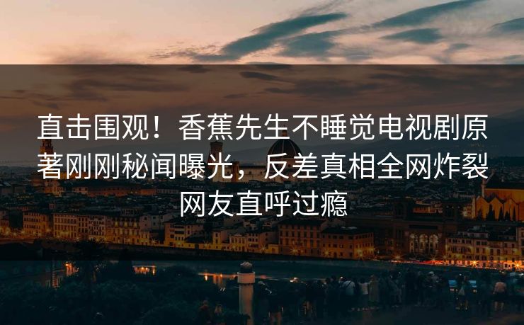 直击围观！香蕉先生不睡觉电视剧原著刚刚秘闻曝光，反差真相全网炸裂网友直呼过瘾