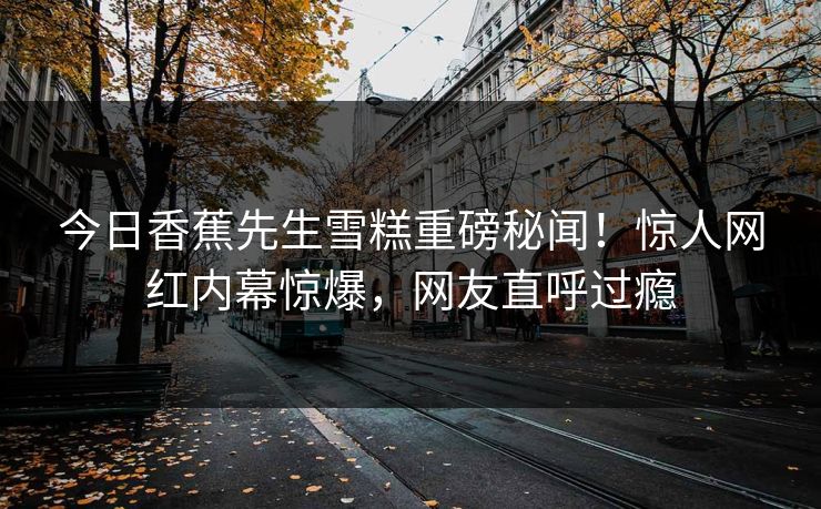 今日香蕉先生雪糕重磅秘闻！惊人网红内幕惊爆，网友直呼过瘾