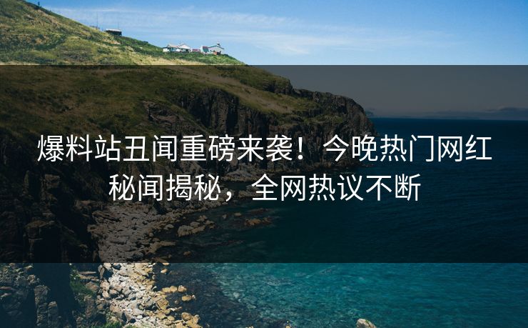 爆料站丑闻重磅来袭！今晚热门网红秘闻揭秘，全网热议不断