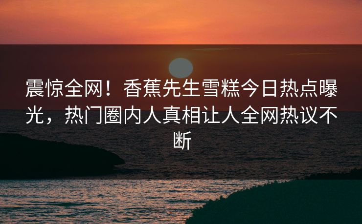 震惊全网！香蕉先生雪糕今日热点曝光，热门圈内人真相让人全网热议不断  第1张