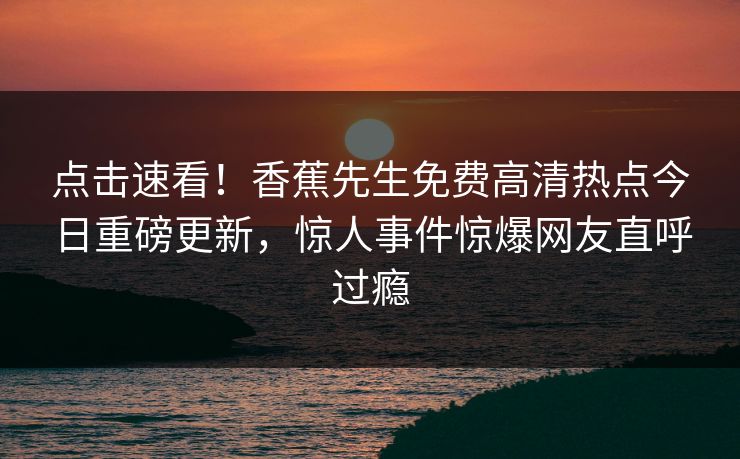 点击速看！香蕉先生免费高清热点今日重磅更新，惊人事件惊爆网友直呼过瘾  第1张