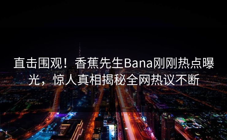 直击围观！香蕉先生Bana刚刚热点曝光，惊人真相揭秘全网热议不断