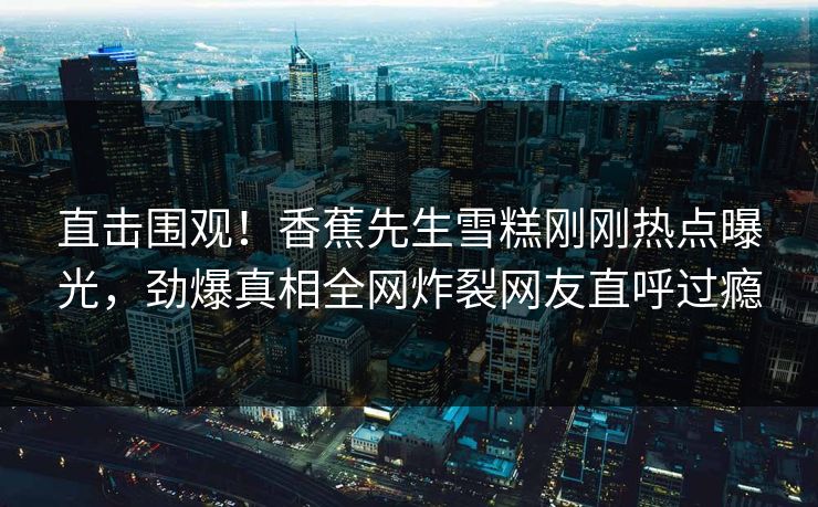 直击围观！香蕉先生雪糕刚刚热点曝光，劲爆真相全网炸裂网友直呼过瘾