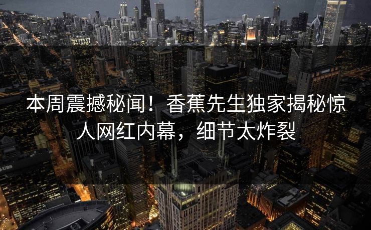 本周震撼秘闻！香蕉先生独家揭秘惊人网红内幕，细节太炸裂