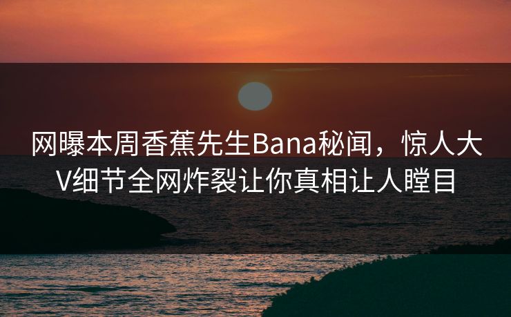 网曝本周香蕉先生Bana秘闻，惊人大V细节全网炸裂让你真相让人瞠目