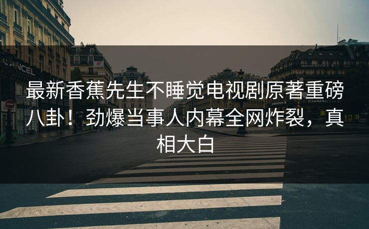 最新香蕉先生不睡觉电视剧原著重磅八卦！劲爆当事人内幕全网炸裂，真相大白