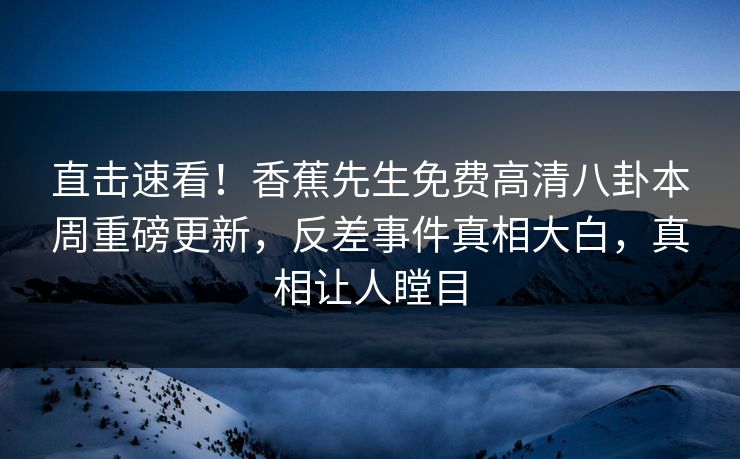 直击速看！香蕉先生免费高清八卦本周重磅更新，反差事件真相大白，真相让人瞠目