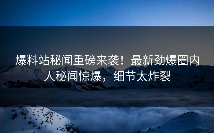 爆料站秘闻重磅来袭！最新劲爆圈内人秘闻惊爆，细节太炸裂