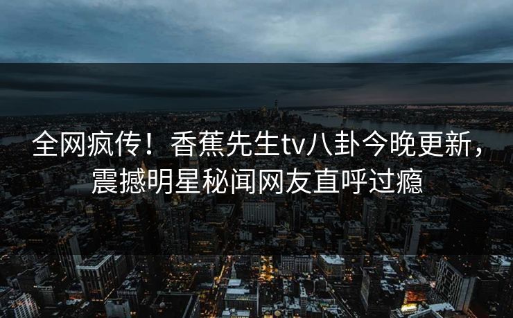 全网疯传！香蕉先生tv八卦今晚更新，震撼明星秘闻网友直呼过瘾