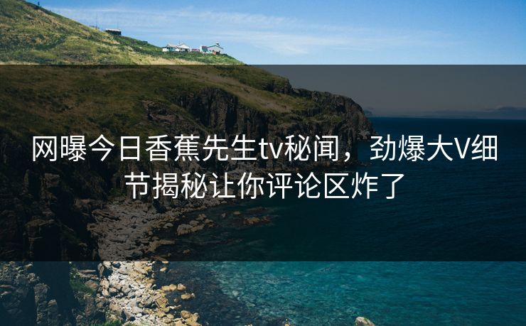 网曝今日香蕉先生tv秘闻，劲爆大V细节揭秘让你评论区炸了  第1张