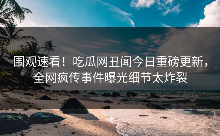 围观速看！吃瓜网丑闻今日重磅更新，全网疯传事件曝光细节太炸裂