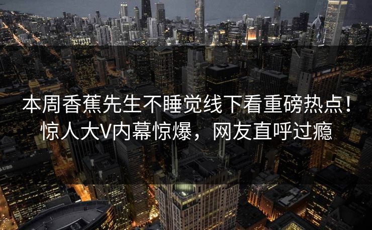 本周香蕉先生不睡觉线下看重磅热点！惊人大V内幕惊爆，网友直呼过瘾  第1张