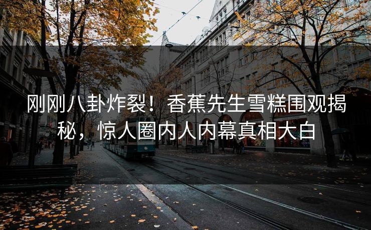 刚刚八卦炸裂！香蕉先生雪糕围观揭秘，惊人圈内人内幕真相大白  第1张