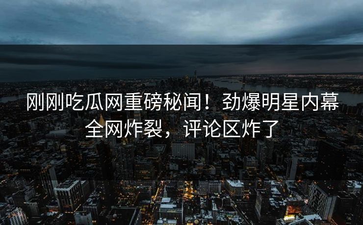 刚刚吃瓜网重磅秘闻！劲爆明星内幕全网炸裂，评论区炸了