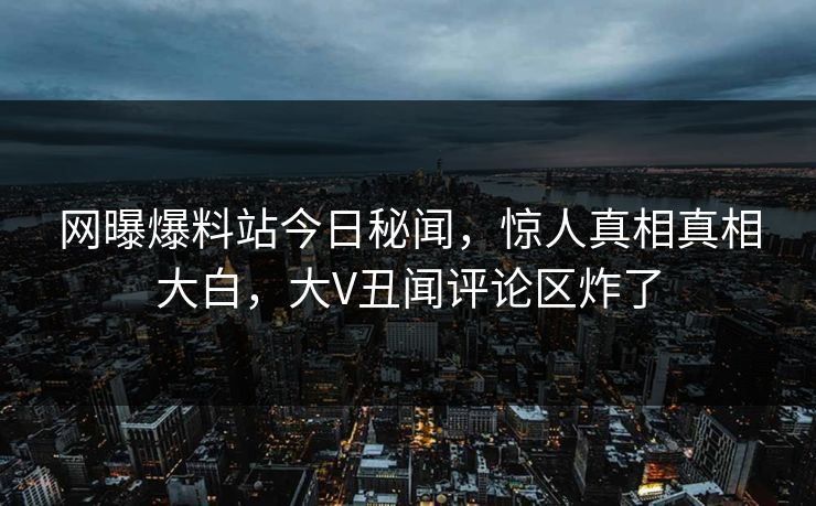 网曝爆料站今日秘闻，惊人真相真相大白，大V丑闻评论区炸了