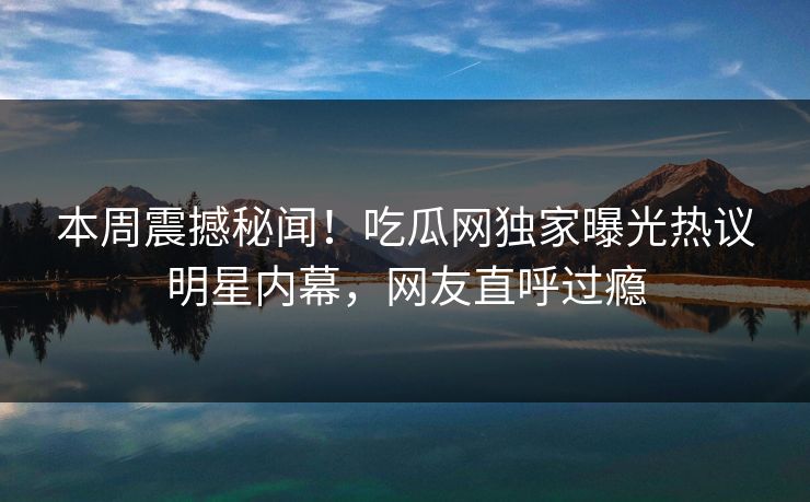 本周震撼秘闻！吃瓜网独家曝光热议明星内幕，网友直呼过瘾  第1张