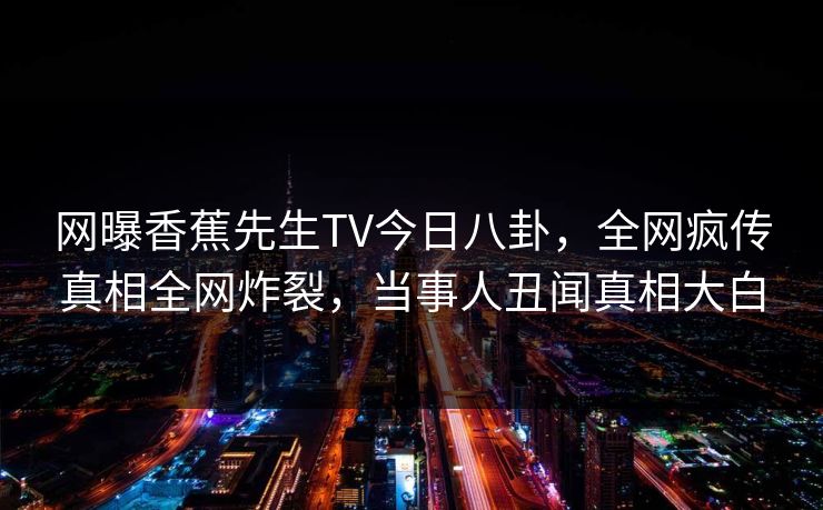 网曝香蕉先生TV今日八卦，全网疯传真相全网炸裂，当事人丑闻真相大白  第1张