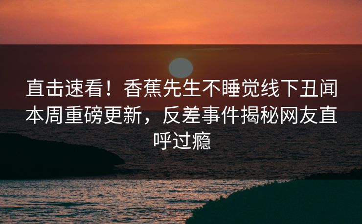 直击速看！香蕉先生不睡觉线下丑闻本周重磅更新，反差事件揭秘网友直呼过瘾