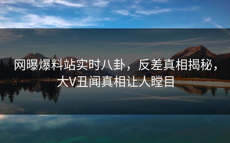 网曝爆料站实时八卦，反差真相揭秘，大V丑闻真相让人瞠目  第1张
