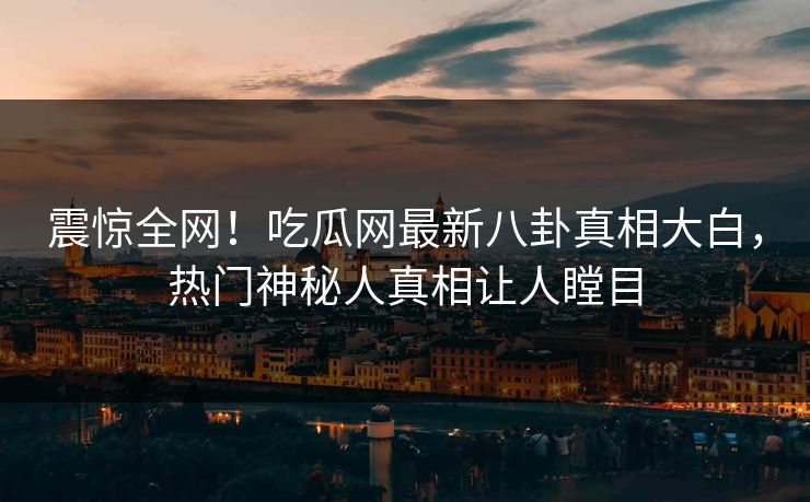 震惊全网！吃瓜网最新八卦真相大白，热门神秘人真相让人瞠目