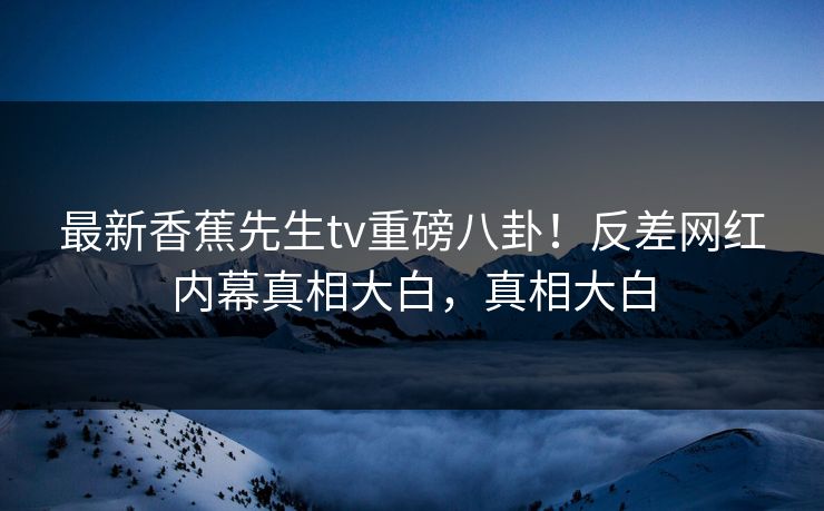 最新香蕉先生tv重磅八卦！反差网红内幕真相大白，真相大白