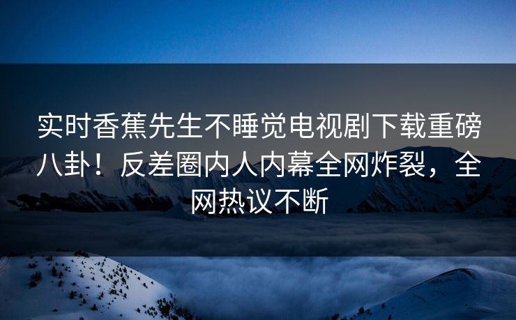 实时香蕉先生不睡觉电视剧下载重磅八卦！反差圈内人内幕全网炸裂，全网热议不断