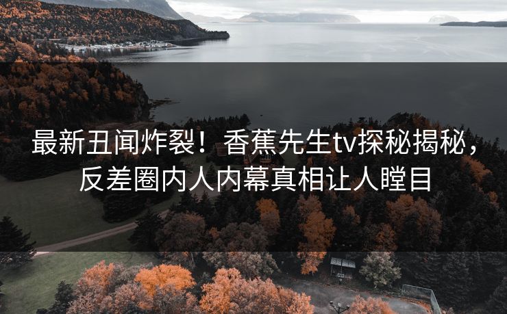 最新丑闻炸裂！香蕉先生tv探秘揭秘，反差圈内人内幕真相让人瞠目