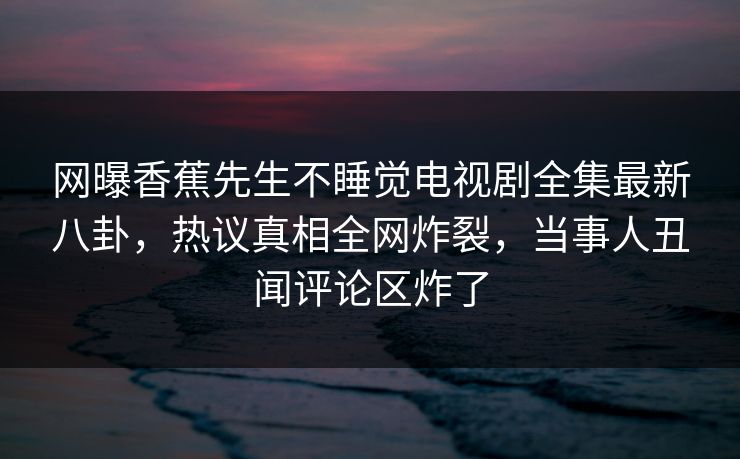 网曝香蕉先生不睡觉电视剧全集最新八卦，热议真相全网炸裂，当事人丑闻评论区炸了