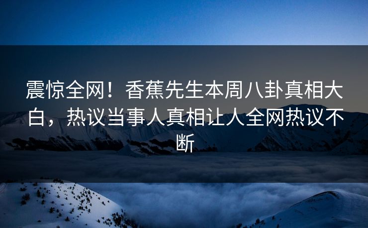 震惊全网！香蕉先生本周八卦真相大白，热议当事人真相让人全网热议不断