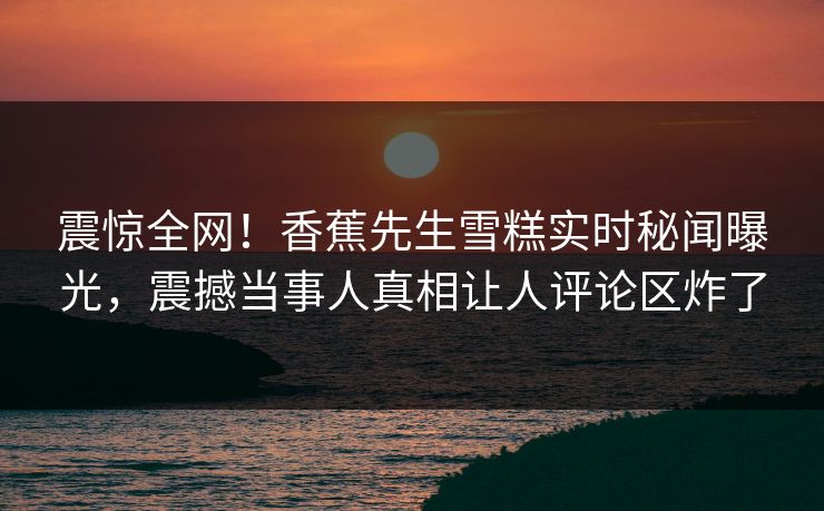 震惊全网！香蕉先生雪糕实时秘闻曝光，震撼当事人真相让人评论区炸了