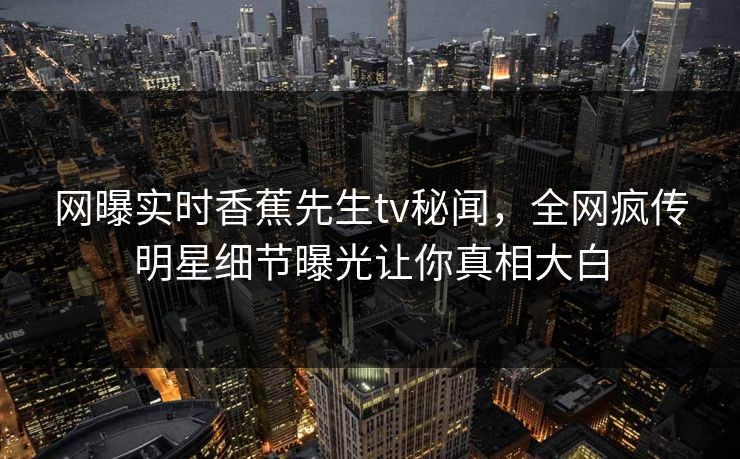 网曝实时香蕉先生tv秘闻，全网疯传明星细节曝光让你真相大白