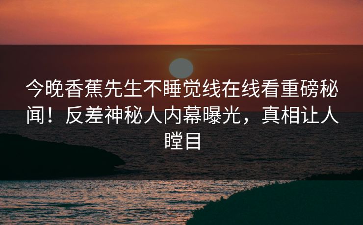 今晚香蕉先生不睡觉线在线看重磅秘闻！反差神秘人内幕曝光，真相让人瞠目