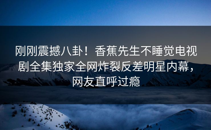 刚刚震撼八卦！香蕉先生不睡觉电视剧全集独家全网炸裂反差明星内幕，网友直呼过瘾