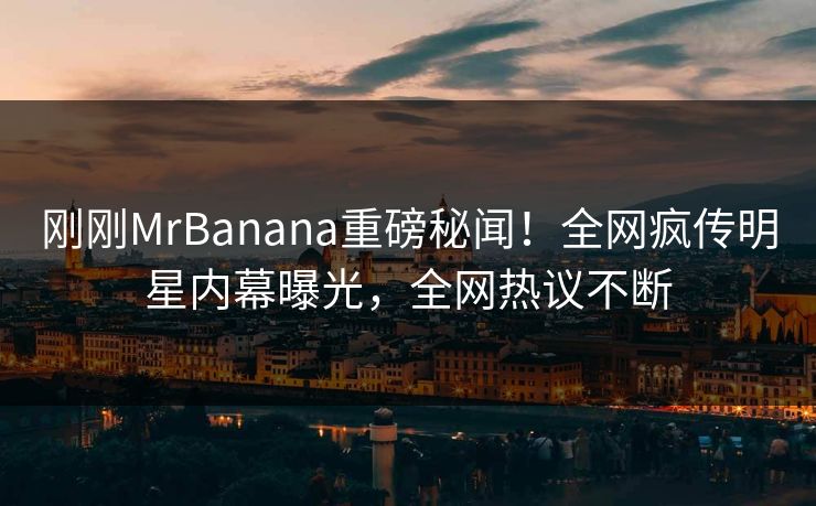 刚刚MrBanana重磅秘闻！全网疯传明星内幕曝光，全网热议不断