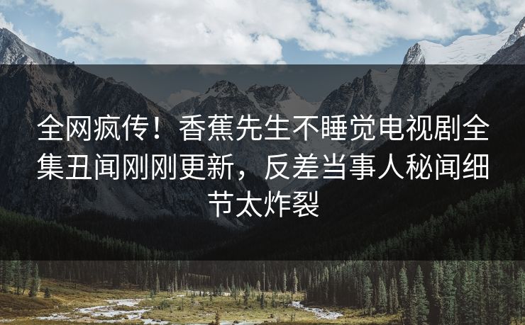 全网疯传！香蕉先生不睡觉电视剧全集丑闻刚刚更新，反差当事人秘闻细节太炸裂