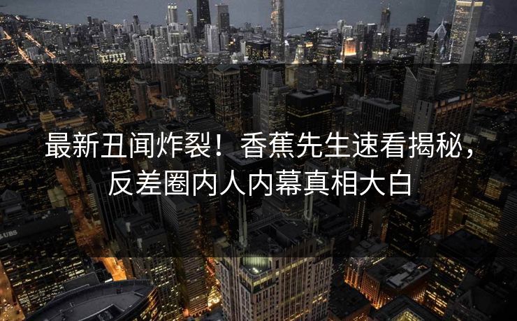最新丑闻炸裂！香蕉先生速看揭秘，反差圈内人内幕真相大白  第1张