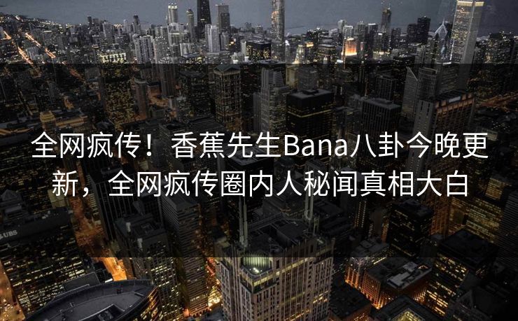 全网疯传！香蕉先生Bana八卦今晚更新，全网疯传圈内人秘闻真相大白