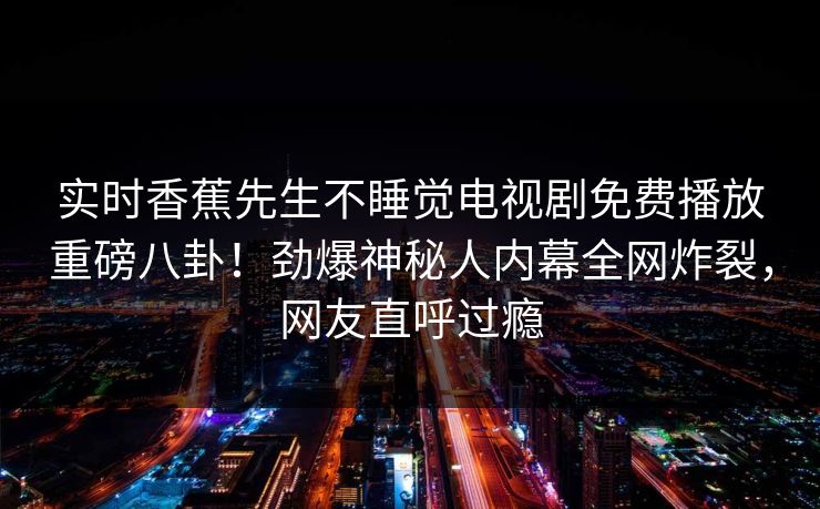 实时香蕉先生不睡觉电视剧免费播放重磅八卦！劲爆神秘人内幕全网炸裂，网友直呼过瘾  第1张