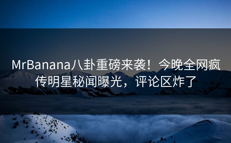 MrBanana八卦重磅来袭！今晚全网疯传明星秘闻曝光，评论区炸了