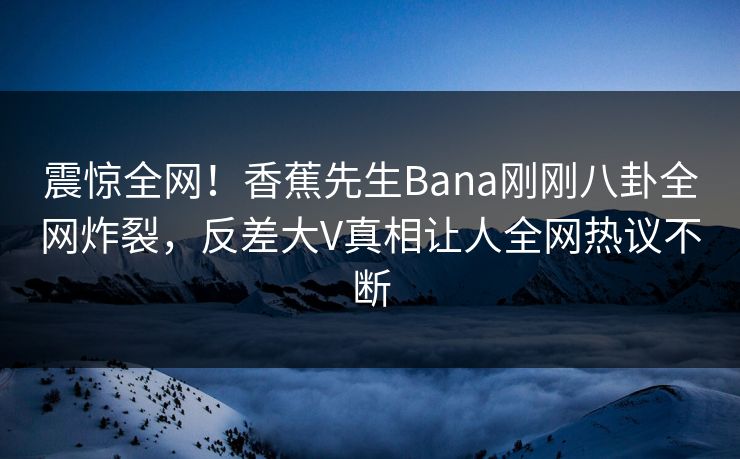 震惊全网！香蕉先生Bana刚刚八卦全网炸裂，反差大V真相让人全网热议不断