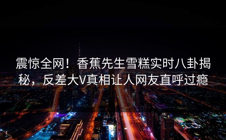 震惊全网！香蕉先生雪糕实时八卦揭秘，反差大V真相让人网友直呼过瘾